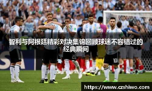 智利与阿根廷精彩对决集锦回顾球迷不容错过的经典瞬间